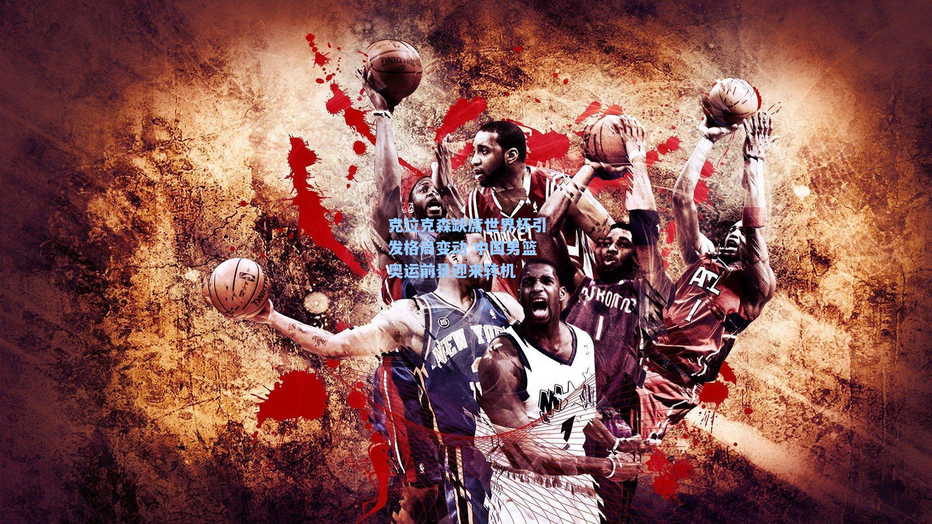 克拉克森缺席世界杯引发格局变动 中国男篮奥运前景迎来转机